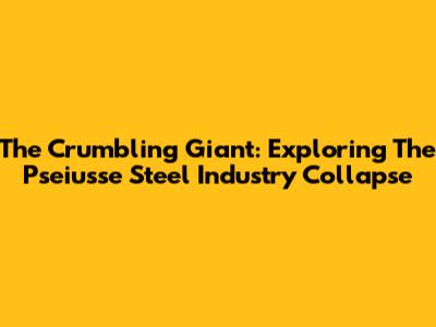 The Crumbling Giant: Exploring The Pseiusse Steel Industry Collapse