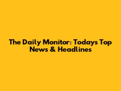 The Daily Monitor: Today's Top News & Headlines