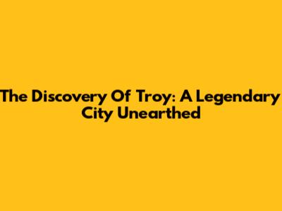 The Discovery Of Troy: A Legendary City Unearthed