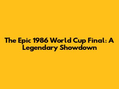 The Epic 1986 World Cup Final: A Legendary Showdown