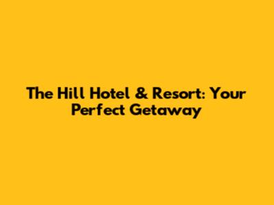 The Hill Hotel & Resort: Your Perfect Getaway
