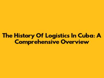 The History Of Logistics In Cuba: A Comprehensive Overview