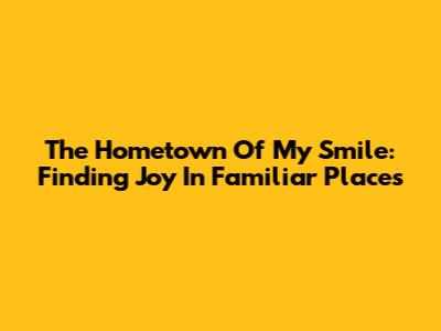 The Hometown Of My Smile: Finding Joy In Familiar Places