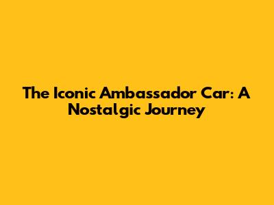 The Iconic Ambassador Car: A Nostalgic Journey