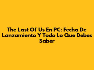 The Last Of Us En PC: Fecha De Lanzamiento Y Todo Lo Que Debes Saber