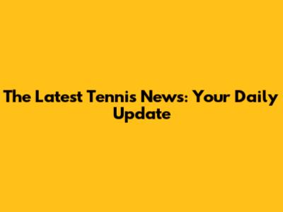 The Latest Tennis News: Your Daily Update