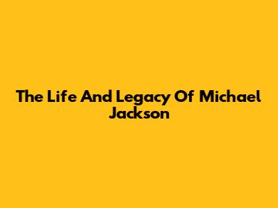 The Life And Legacy Of Michael Jackson