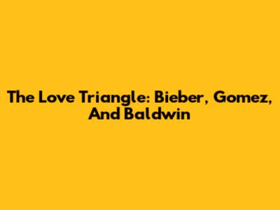The Love Triangle: Bieber, Gomez, And Baldwin