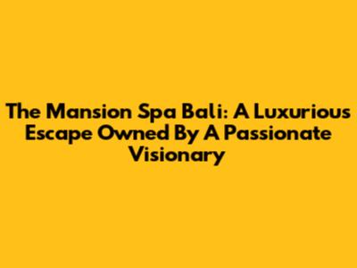 The Mansion Spa Bali: A Luxurious Escape Owned By A Passionate Visionary