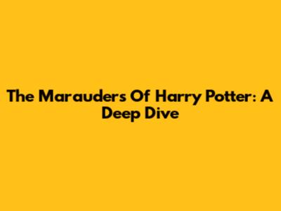 The Marauders Of Harry Potter: A Deep Dive