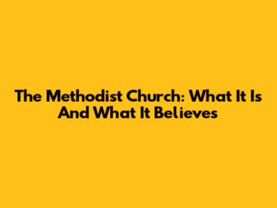 The Methodist Church: What It Is And What It Believes