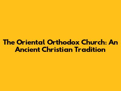 The Oriental Orthodox Church: An Ancient Christian Tradition