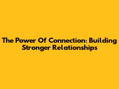 The Power Of Connection: Building Stronger Relationships