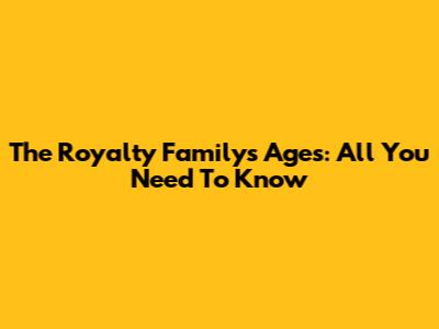 The Royalty Family's Ages: All You Need To Know