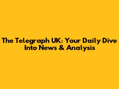 The Telegraph UK: Your Daily Dive Into News & Analysis