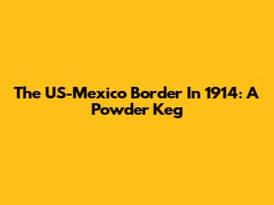 The US-Mexico Border In 1914: A Powder Keg