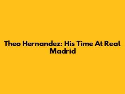 Theo Hernandez: His Time At Real Madrid