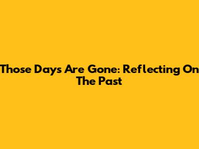 Those Days Are Gone: Reflecting On The Past