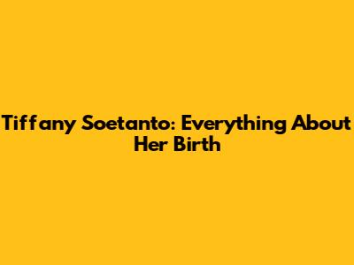 Tiffany Soetanto: Everything About Her Birth