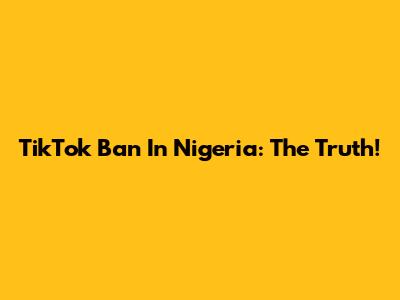 TikTok Ban In Nigeria: The Truth!