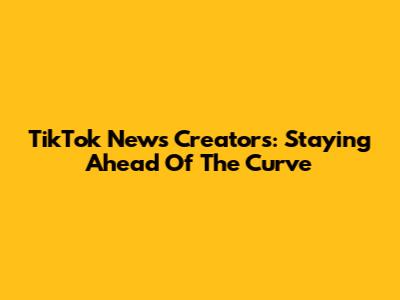 TikTok News Creators: Staying Ahead Of The Curve