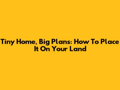 Tiny Home, Big Plans: How To Place It On Your Land