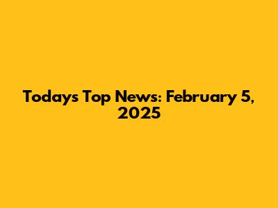Today's Top News: February 5, 2025