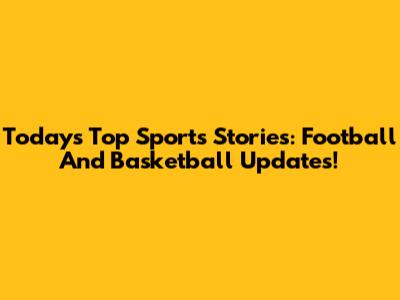 Today's Top Sports Stories: Football And Basketball Updates!