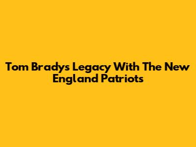 Tom Brady's Legacy With The New England Patriots
