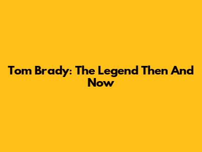 Tom Brady: The Legend Then And Now