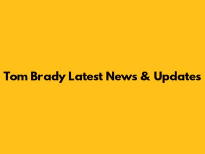 Tom Brady Latest News & Updates