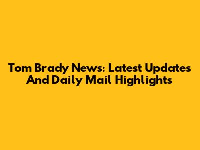 Tom Brady News: Latest Updates And Daily Mail Highlights