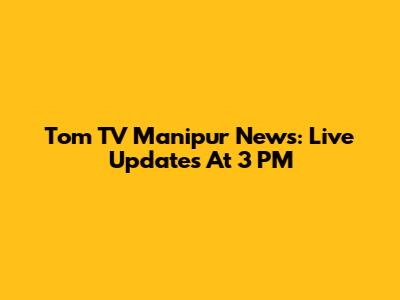 Tom TV Manipur News: Live Updates At 3 PM