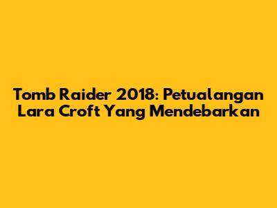 Tomb Raider 2018: Petualangan Lara Croft Yang Mendebarkan