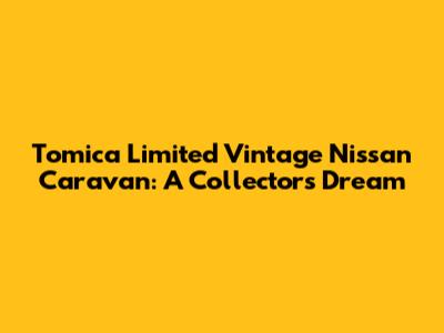 Tomica Limited Vintage Nissan Caravan: A Collector's Dream