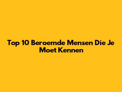 Top 10 Beroemde Mensen Die Je Moet Kennen