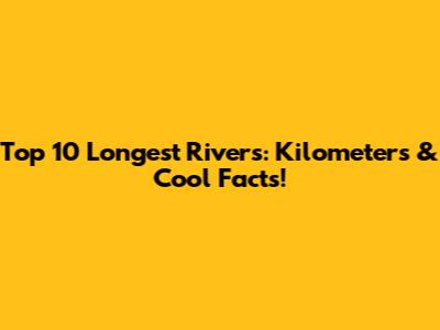 Top 10 Longest Rivers: Kilometers & Cool Facts!
