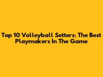 Top 10 Volleyball Setters: The Best Playmakers In The Game