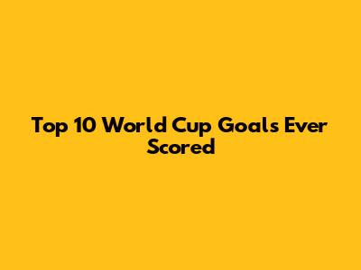 Top 10 World Cup Goals Ever Scored