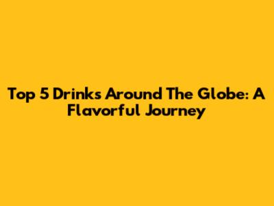 Top 5 Drinks Around The Globe: A Flavorful Journey
