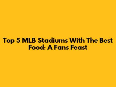 Top 5 MLB Stadiums With The Best Food: A Fan's Feast