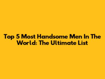 Top 5 Most Handsome Men In The World: The Ultimate List