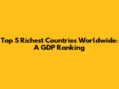 Top 5 Richest Countries Worldwide: A GDP Ranking