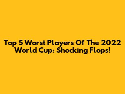 Top 5 Worst Players Of The 2022 World Cup: Shocking Flops!