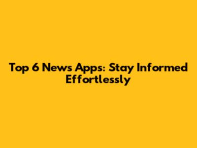 Top 6 News Apps: Stay Informed Effortlessly
