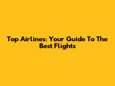 Top Airlines: Your Guide To The Best Flights