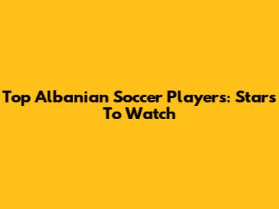 Top Albanian Soccer Players: Stars To Watch