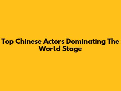 Top Chinese Actors Dominating The World Stage