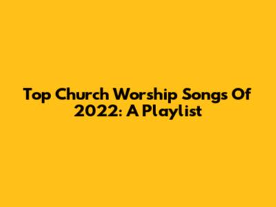 Top Church Worship Songs Of 2022: A Playlist
