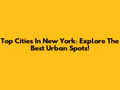 Top Cities In New York: Explore The Best Urban Spots!